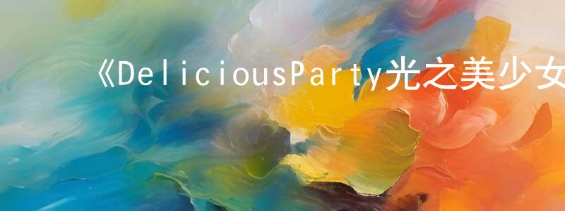 陈芳宇发布《DeliciousParty光之美少女》详情介绍_DeliciousParty光之美少女已完结在线观看_DeliciousParty光之美少女迅雷下载_日漫